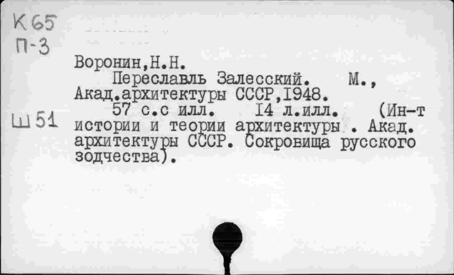 ﻿KGS П-3
Воронин,H.H.
Переславль Залесский. М., Акад.архитектуры СССР,1948.
. . гл 57 с.с илл. 14 л.илл. (Ин-т
ШЭ1 истории и теории архитектуры . Акад, архитектуры СССР. Сокровища русского зодчества).